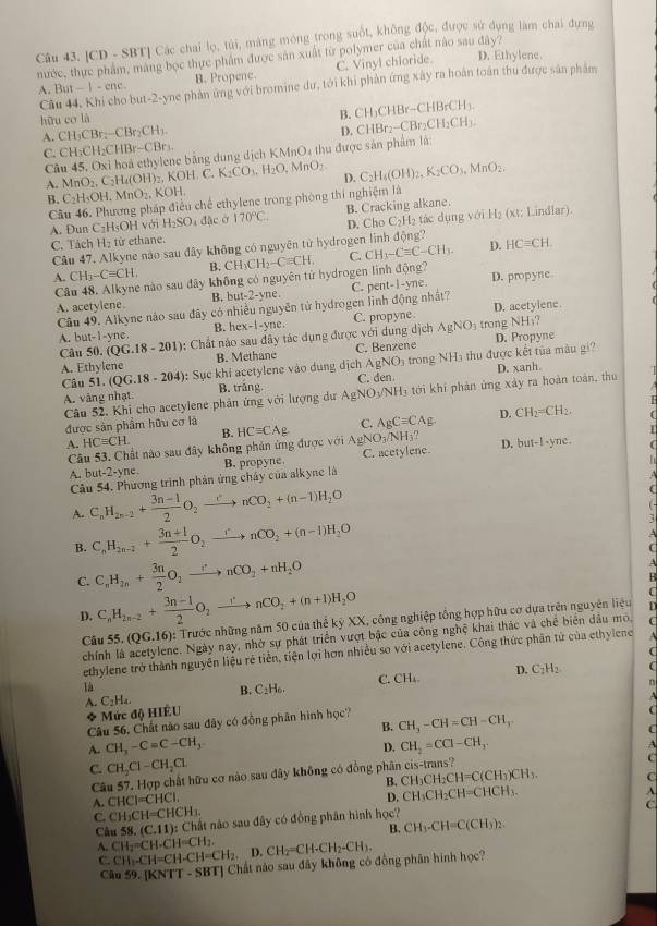 [CD - SBT] Các chai lọ, túi, màng mỏng trong suốt, không độc, được sử dụng làm chai đựng
nước, thực phẩm, máng bọc thực phẩm được sản xuất từ polymer của chất nào sau đây? C. Vinyl chloride. D. Ethylene.
A. But - 1 - enc B. Propene.
Câu 44. Khi cho but-2-yne phản ứng với bromine dư, tới khi phân ứng xây ra hoàn toán thu được sản phẩm
hữu co là B. C H_3H_ (-CHBrCH_3.
A. C I_3CBr_2-CBr_2CH_3 CHBr_2-CBr_2CH_2CH
D.
C. CH_3CH_2CHBr-CBr_1
Câu 45. Oxi hoà ethylene bằng dung dịch KMnO4 thu được sản phẩm là:
A. MnO_2.C_2H_4(OH) , KOH. C, K_2CO_3,H_2O,MnO_2 D. C_2H_4(OH)_2,K_2CO_3,MnO_2.
B. C_2H_5OI. MnO_2. KOH
Câu 46. Phương pháp điều chế ethylene trong phòng thí nghiệm là
H_2
A. Dun C HsOHvo i H_2SO_4 a| lặc ở 170°C. B. Cracking alkane. (xt: Lindlar).
C_21
H_2 từ ethane. D. Cho =H tác dụng với
Câu 47. Alkyne nào sau đây không có nguyên từ hydrogen linh động? HCequiv CH.
4. CH_3-Cequiv CH. B. CH_3CH_2-Cequiv CH. C. CH_3-Cequiv C-CH_3.
D.
Câu 48. Alkyne nào sau đây không có nguyên tử hydrogen linh động? D. propyne
A. acetylene. he C. pent-I-yne
B. out-2-y
Câu 49. Alkyne nào sau đây có nhiều nguyên tử hydrogen linh động nhất?
A. but-1-yn 、 B. 1 x-x-yn C . C. propyne. D. acetylene
Câu 5x (QG.18-201) : Chất nào sau đây tác dụng được với dụng dịch AgNO_3 trong NH₃?
A. Ethylene B. Methane C. Benzene D. Propyne
Câu 51. (QG.18-204): : Sục khí acetylene vào dung địch AgNO_3 trong NH₃ thu được kết tủa màu gi?
A. vàng nhạt B. trắng AgNO_3/NH_3 C. den D. xanh
Câu 52. Khi cho acetylene phản ứng với lượng dư t i phản ứng xáy ra hoàn toàn, thu 
D.
A. HCequiv CH. B. C. AgCequiv CAg. CH_2=CH_2.
được sản phẩm hữu cơ là HCequiv CAg AgNO_3/NH_3. D. but-1· yne.
Câu 53. Chất nào sau đây không phản ứng được với
Cầu 54. Phương trình phản ứng chây của alkyne là B. propyne. C. acetylene
   
A. but-2-yne
A. C_nH_2n-2+ (3n-1)/2 O_2xrightarrow -rnCO_2+(n-1)H_2O
a
-
B. C_nH_2n-2+ (3n+1)/2 O_2xrightarrow rnCO_2+(n-1)H_2O
A
(
C. C_nH_2n+ 3n/2 O_2xrightarrow [nCO_2+nH_2O
A
D. C_nH_2n-2+ (3n-1)/2 O_2xrightarrow rnCO_2+(n+1)H_2O
Câu 55.(QG.16) : Trước những năm 50 của thể kỷ XX, công nghiệp tổng hợp hữu cơ dựa trên nguyên liệu
D
chín e. Ngày nay, nhờ sự phát triển vượt bậc của công nghệ khai thác và chế biển dầu mô,
ethylene trở thành nguyên liệu rẻ tiền, tiện lợi hơn nhiều so với acetylene. Công thức phân tử của ethylene  
là
B. C_2H_6. C. CH₄. D. C_2H_2 
A. C_2H_4. n
* Mức độ HIÊU
Câu 56. Chất nào sau đây có đồng phân hình học? CH_3-CH=CH-CH_3 A
B.
D.
A. CH_3-C=C-CH_3 CH_2=CCl-CH_3.
C. CH_2Cl-CH_2Cl C
Câu 57. Hợp chất hữu cơ nào sau đây không có đồng phân cis-trans?
B. CH_3CH_2CH=C(CH_3)CH_3.
A. CHCl=CHCl. C
D. CH_3CH_2CH=CHCH_3.
A
C. CH_3CH=CHCH_3.
C
Câu 58.(C.11) : Chất nào sau đây có đồng phân hình học?
B. CH_3-CH=C(CH_3)_2.
A. CH_2=CH-CH=CH_2. D.
C. CH_3-CH=CH-CH=CH_2. BT] Chất nào sau đây không có đồng phân hình học? CH_2=CH-CH_2-CH_3.
Câu 59.[KNTT-SB