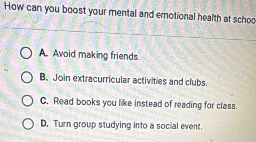 How can you boost your mental and emotional health at schoo
A. Avoid making friends.
B. Join extracurricular activities and clubs.
C. Read books you like instead of reading for class.
D. Turn group studying into a social event.