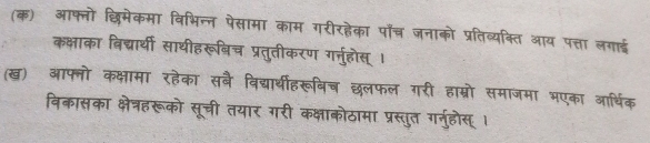 (क) आफ्नो छिमेकमा विभिन्न पसामा काम गरीरहेका पॉँच्र जनाको प्रतिव्यक्ति आय पत्ता लगाई 
कक्षाका बिद्यार्थी साथीहरूबिच प्रतुतीकरण गर्नुहोस् । 
(ख) आफ्नो कक्षामा रहेका सबै विद्यार्थीहरूविच छलफल गरी हाम्रो समाजमा भएका आर्थिक 
विकासका क्षेत्रहरूको सूची तयार गरी कक्षाकोठामा प्रस्तुत गर्नुहोस् ।