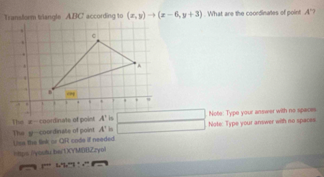 Transform triangle ABC according to (x,y)to (x-6,y+3). What are the coordinates of point A'
()^1x_2
The x-coordinate of point. Note: Type your answer with no spaces
The y—coordinate of point A' is  Note: Type your answer with no spaces.
□ 
Lse the link or QR cade if needed.
hps //youtu be/1XYMBBZzyol