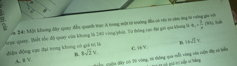 n overline 8
A u 24: Một khung dây quay đều quanh trục Δ trong một từ trường đều có véc tơ cảm ứng từ vuông góc với
trục quay. Biết tốc độ quay của khung là 240 vòng/phút. Từ thông cực đại gửi qua khung là Phi _o= 2/π  (Wb). Suất
D. 16sqrt(2)V. 
điện động cực đại trong khung có giá trị là
B. 8sqrt(2)V.
A. 8 V. C. 16 V.
nhiề u, cuộn dây có 50 vòng, từ thông qua mỗi vòng của cuộn dây có biểu
Cộ rạ có giá trị xấp xỉ bằng