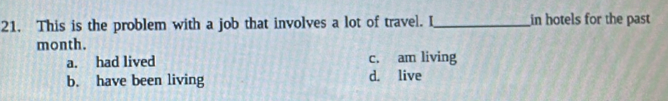This is the problem with a job that involves a lot of travel. I_ in hotels for the past
month.
a. had lived c. am living
b. have been living d. live