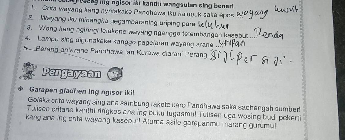 cey-ceceg ing ngisor iki kanthi wangsulan sing bener! 
1. Crita wayang kang nyritakake Pandhawa iku kajupuk saka epos 
2. Wayang iku minangka gegambaraning uriping para . 
3. Wong kang ngiringi lelakone wayang nganggo tetembangan kasebut 
4. Lampu sing digunakake kanggo pagelaran wayang arane 
5. Perang antarane Pandhawa Ian Kurawa diarani Perang 
Pengayaan 
Garapen gladhen ing ngisor iki! 
Goleka crita wayang sing ana sambung rakete karo Pandhawa saka sadhengah sumber! 
Tulisen critane kanthi ringkes ana ing buku tugasmu! Tulisen uga wosing budi pekerti 
kang ana ing crita wayang kasebut! Aturna asile garapanmu marang gurumu!