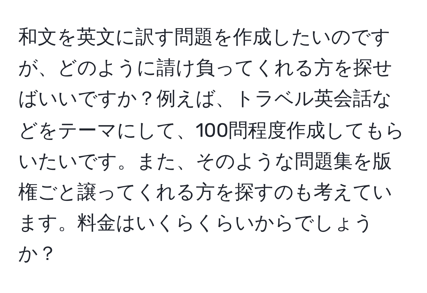 和文を英文に訳す問題を作成したいのですが、どのように請け負ってくれる方を探せばいいですか？例えば、トラベル英会話などをテーマにして、100問程度作成してもらいたいです。また、そのような問題集を版権ごと譲ってくれる方を探すのも考えています。料金はいくらくらいからでしょうか？