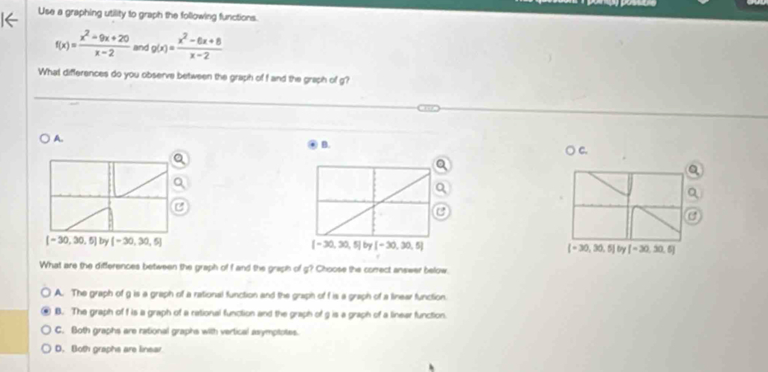 Use a graphing utility to graph the following functions.
f(x)= (x^2-9x+20)/x-2  and g(x)= (x^2-6x+8)/x-2 
What differences do you observe between the graph of f and the graph of g?
A.
B.
○ c.
C
a
[-30,30,5] by [-30,30,5] (-30,30.5)by[-30,30.5]
What are the differences between the graph of f and the graph of g? Choose the correct answer below.
A. The graph of g is a graph of a rational function and the graph of f is a graph of a linear function.
B. The graph of f is a graph of a rational function and the graph of g is a graph of a linear function.
C. Both graphs are rational graphs with vertical asymptptes.
D. Both graphs are linear