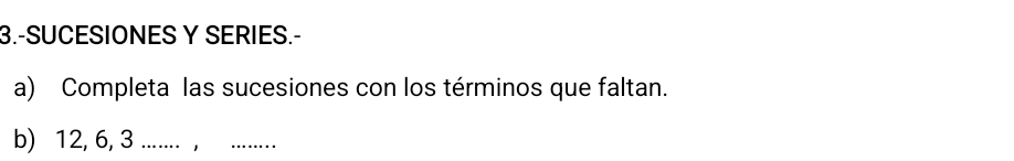 3.-SUCESIONES Y SERIES.- 
a) Completa las sucesiones con los términos que faltan. 
b) 12, 6, 3....... ,