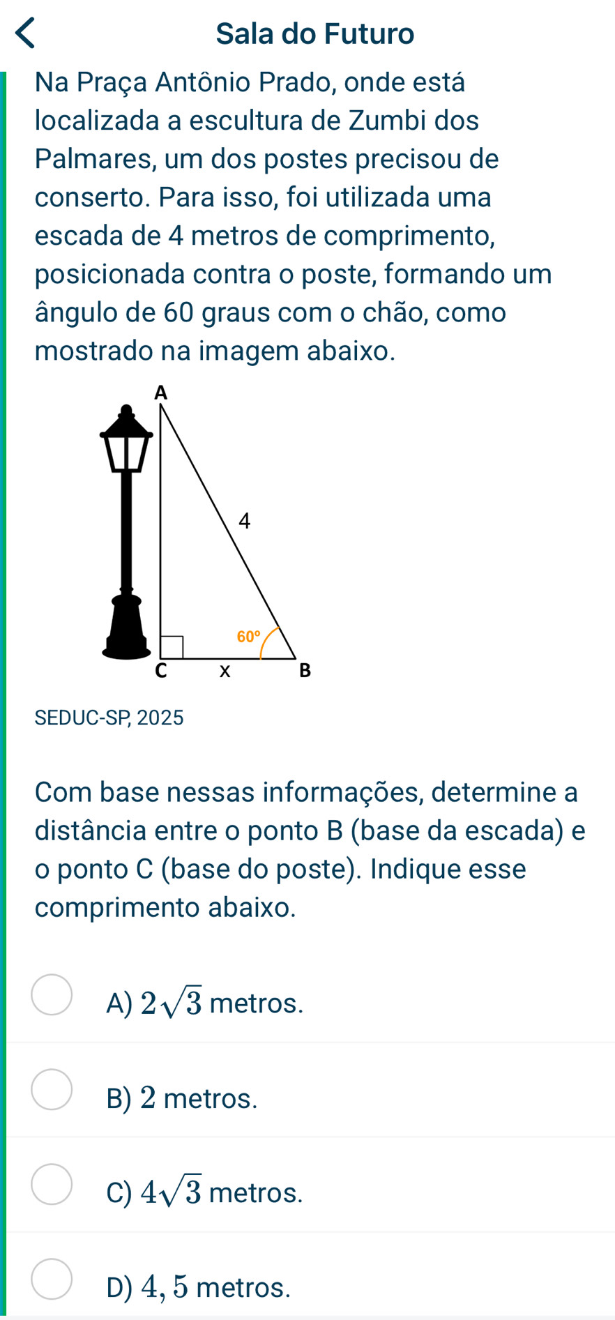 Sala do Futuro
Na Praça Antônio Prado, onde está
localizada a escultura de Zumbi dos
Palmares, um dos postes precisou de
conserto. Para isso, foi utilizada uma
escada de 4 metros de comprimento,
posicionada contra o poste, formando um
ângulo de 60 graus com o chão, como
mostrado na imagem abaixo.
SEDUC-SP 2025
Com base nessas informações, determine a
distância entre o ponto B (base da escada) e
o ponto C (base do poste). Indique esse
comprimento abaixo.
A) 2sqrt(3) metros.
B) 2 metros.
C) 4sqrt(3) metros.
D) 4, 5 metros.