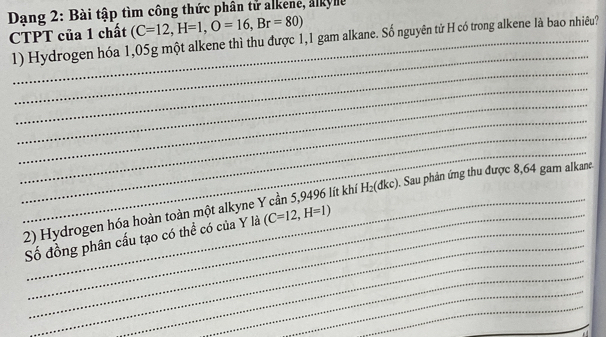 Dang 2: Bài tập tìm công thức phân tử alkene, alkye 
CTPT của 1 chất (C=12, H=1, O=16, Br=80)
1) Hydrogen hóa 1,05g một alkene thì thu được 1,1 gam alkane. Số nguyên tử H có trong alkene là bao nhiêu? 
_ 
_ 
_ 
_ 
_ 
_ 
_ 
_ 
2) Hydrogen hóa hoàn toàn một alkyne Y cần 5,9496 lít khí H_2( dkc). Sau phản ứng thu được 8,64 gam alkane. 
_ 
Số đồng phân cấu tạo có thể có của Y là (C=12,H=1)
_ 
_ 
_ 
_