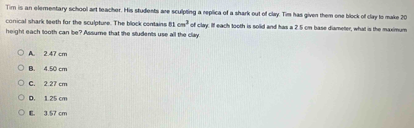 Tim is an elementary school art teacher. His students are sculpting a replica of a shark out of clay. Tim has given them one block of clay to make 20
conical shark teeth for the sculpture. The block contains 81cm^3 of clay. If each tooth is solid and has a 2.5 cm base diameter, what is the maximum
height each tooth can be? Assume that the students use all the clay.
A. 2.47 cm
B. 4.50 cm
C. 2.27 cm
D. 1.25 cm
E. 3.57 cm