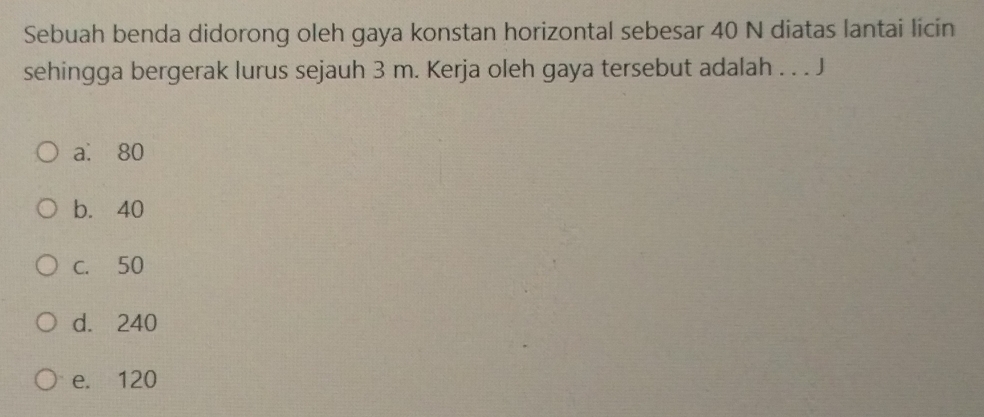 Sebuah benda didorong oleh gaya konstan horizontal sebesar 40 N diatas lantai licin
sehingga bergerak lurus sejauh 3 m. Kerja oleh gaya tersebut adalah . . . J
a. 80
b. 40
c. 50
d. 240
e. 120