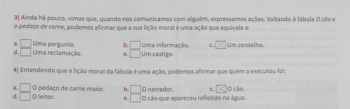 3| Ainda há pouco, vimos que, quando nos comunicamos com alguém, expressamos ações. Voltando à fábula O cão e
o pedaço de carne, podemos afirmar que a sua lição moral é uma ação que equivale a:
a. □ Uma pergunta. b. □ Uma informação. C. Um conselho.
d. □ Uma reclamação. e. □ Um castigo.
4] Entendendo que a lição moral da fábula é uma ação, podemos afirmar que quem a executou foi:
a. □ O pedaço de carne maior. b. □ O narrador. C. O cão.
d. □ O leitor. e. □ O cão que apareceu refletido na água.