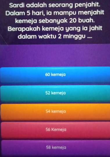 Sardi adalah seorang penjahit.
Dalam 5 hari, ia mampu menjahit
kemeja sebanyak 20 buah.
Berapakah kemeja yang ia jahit
dalam waktu 2 minggu ....
60 kemeja
52 kemeja
54 kemeja
56 Kemeja
58 kemeja