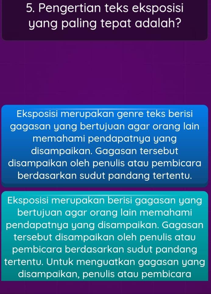 Pengertian teks eksposisi
yang paling tepat adalah?
Eksposisi merupakan genre teks berisi
gagasan yang bertujuan agar orang lain
memahami pendapatnya yang
disampaikan. Gagasan tersebut
disampaikan oleh penulis atau pembicara
berdasarkan sudut pandang tertentu.
Eksposisi merupakan berisi gagasan yang
bertujuan agar orang lain memahami
pendapatnya yang disampaikan. Gagasan
tersebut disampaikan oleh penulis atau
pembicara berdasarkan sudut pandang
tertentu. Untuk menguatkan gagasan yang
disampaikan, penulis atau pembicara