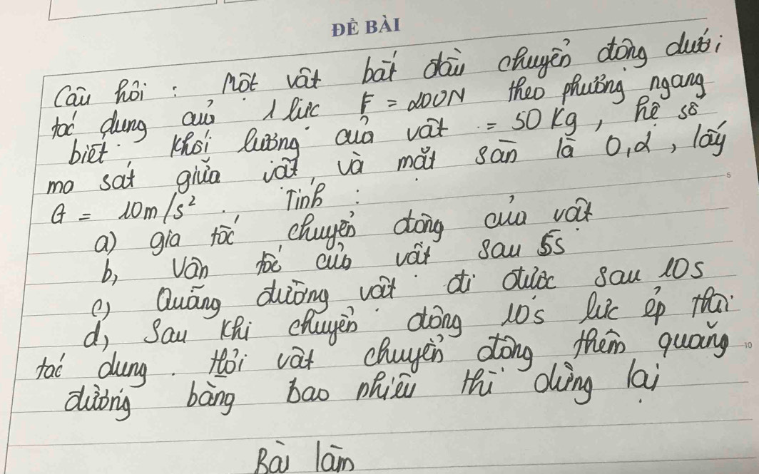 Cai Ròi: not vát bāi dài chugen dóng duǒ;
fot dung auò A luic F= doon theo phaing ngang
biet Khoi luing ao vat =50kg, , Re sB
ma sat giua iǎǐ và mài sān lā o、d, 100^
G=10m/s^2
TinB :
a) gia tòc chuge dong auo vá
b, Ván h cuó vàt sau 5s
() Quáng duiong vàtdi cuǒ sau 10s
d, Sau Khi chuyen dōng 10s lc ep f
tao dung toi vat chuyin dong them quoing
dàòng bāng bao Qhièi Hi dìng lai
Bai lam