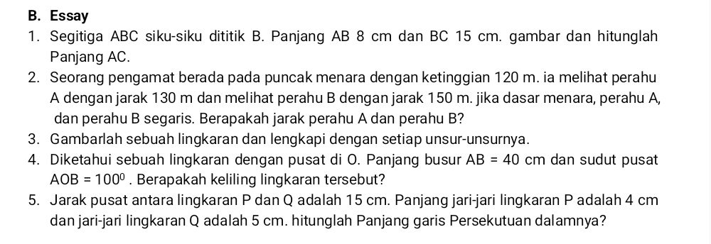 Essay 
1. Segitiga ABC siku-siku dititik B. Panjang AB 8 cm dan BC 15 cm. gambar dan hitunglah 
Panjang AC. 
2. Seorang pengamat berada pada puncak menara dengan ketinggian 120 m. ia melihat perahu
A dengan jarak 130 m dan melihat perahu B dengan jarak 150 m. jika dasar menara, perahu A, 
dan perahu B segaris. Berapakah jarak perahu A dan perahu B? 
3. Gambarlah sebuah lingkaran dan lengkapi dengan setiap unsur-unsurnya. 
4. Diketahui sebuah lingkaran dengan pusat di O. Panjang busur AB=40 cm dan sudut pusat
AOB=100°. Berapakah keliling lingkaran tersebut? 
5. Jarak pusat antara lingkaran P dan Q adalah 15 cm. Panjang jari-jari lingkaran P adalah 4 cm
dan jari-jari lingkaran Q adalah 5 cm. hitunglah Panjang garis Persekutuan dalamnya?