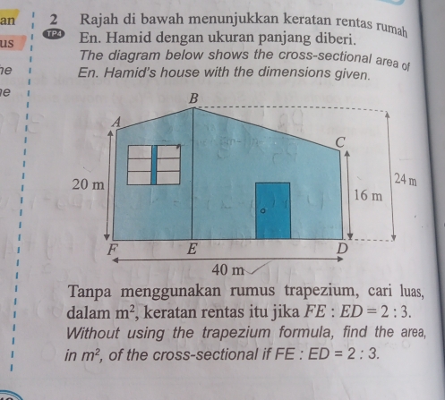 an 2 Rajah di bawah menunjukkan keratan rentas rumah 
us En. Hamid dengan ukuran panjang diberi. 
The diagram below shows the cross-sectional area of 
1e En. Hamid's house with the dimensions given. 
e 
Tanpa menggunakan rumus trapezium, cari luas, 
dalam m^2 , keratan rentas itu jika FE:ED=2:3. 
Without using the trapezium formula, find the area, 
in m^2 , of the cross-sectional if FE:ED=2:3.