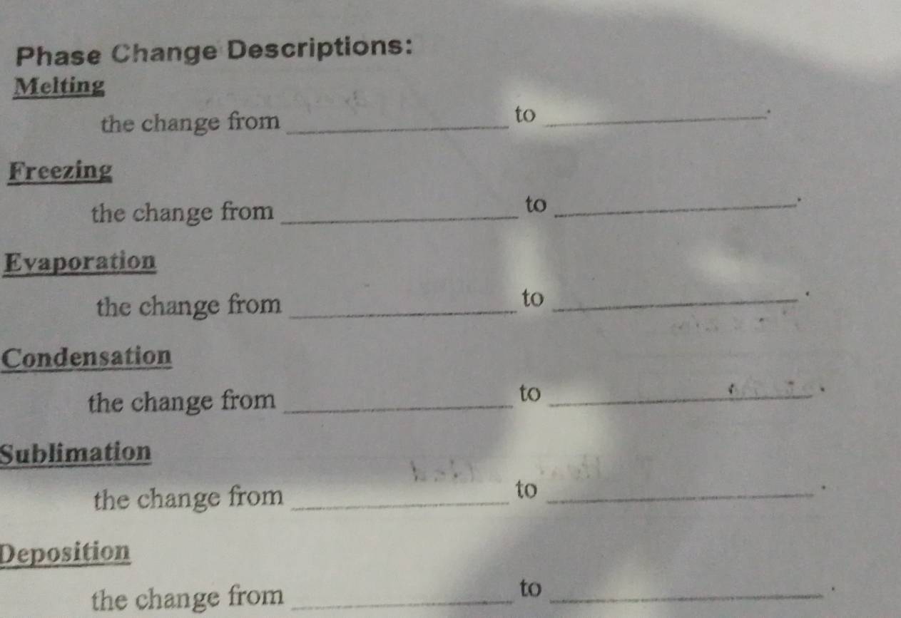 Phase Change Descriptions: 
Melting 
the change from_ 
to_ 
. 
Freezing 
the change from_ 
to_ 
. 
Evaporation 
the change from_ 
to_ 
. 
Condensation 
the change from_ 
to_ 
Sublimation 
to 
the change from __. 
Deposition 
to 
the change from __.