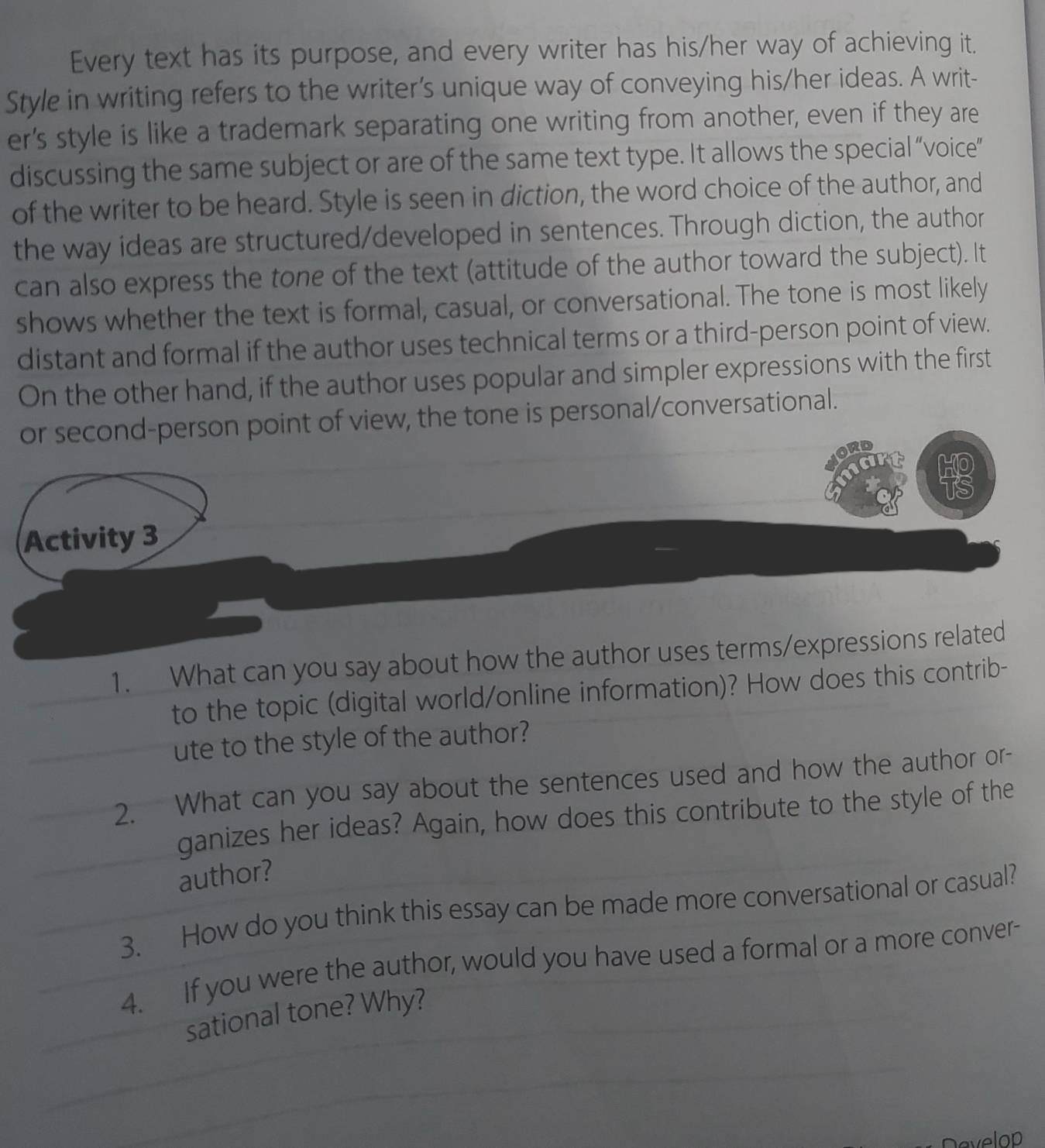 Every text has its purpose, and every writer has his/her way of achieving it. 
Style in writing refers to the writer’s unique way of conveying his/her ideas. A writ- 
er's style is like a trademark separating one writing from another, even if they are 
discussing the same subject or are of the same text type. It allows the special “voice” 
of the writer to be heard. Style is seen in diction, the word choice of the author, and 
the way ideas are structured/developed in sentences. Through diction, the author 
can also express the tone of the text (attitude of the author toward the subject). It 
shows whether the text is formal, casual, or conversational. The tone is most likely 
distant and formal if the author uses technical terms or a third-person point of view. 
On the other hand, if the author uses popular and simpler expressions with the first 
or second-person point of view, the tone is personal/conversational. 
Activity 3 
1. What can you say about how the author uses terms/expressions related 
to the topic (digital world/online information)? How does this contrib- 
ute to the style of the author? 
2. What can you say about the sentences used and how the author or- 
ganizes her ideas? Again, how does this contribute to the style of the 
author? 
3. How do you think this essay can be made more conversational or casual? 
4. If you were the author, would you have used a formal or a more conver- 
sational tone? Why? 
Develop