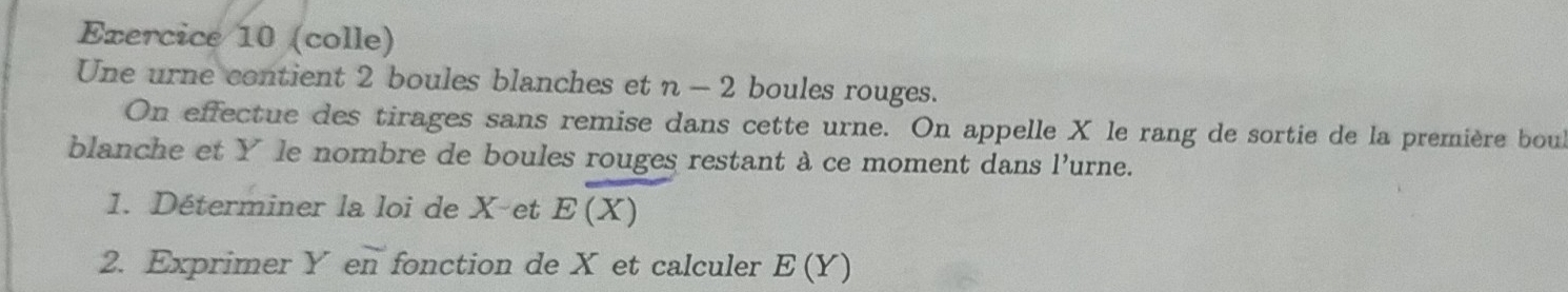 (colle) 
Une urne contient 2 boules blanches et n-2 boules rouges. 
On effectue des tirages sans remise dans cette urne. On appelle X le rang de sortie de la première bou 
blanche et Y le nombre de boules rouges restant à ce moment dans l'urne. 
1. Déterminer la loi de X -et E(X)
2. Exprimer Y en fonction de X et calculer E(Y)