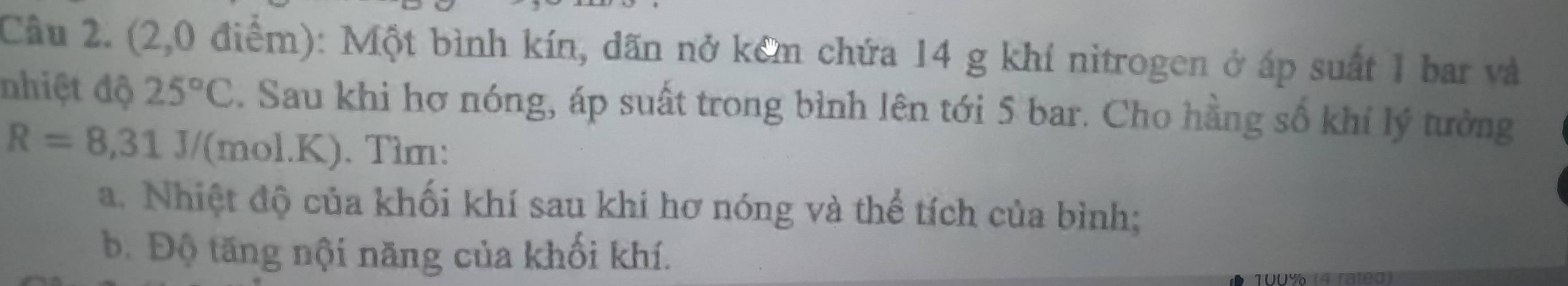 Cầu 2. (2,0 điểm): Một bình kín, dãn nở kêm chứa 14 g khí nitrogen ở áp suất 1 bar và 
nhiệt độ 25°C. Sau khi hơ nóng, áp suất trong bình lên tới 5 bar. Cho hằng số khí lý tưởng
R=8,31J/ (mol. K). Tìm: 
a. Nhiệt độ của khối khí sau khi hơ nóng và thể tích của bình; 
b. Độ tăng nội năng của khối khí.