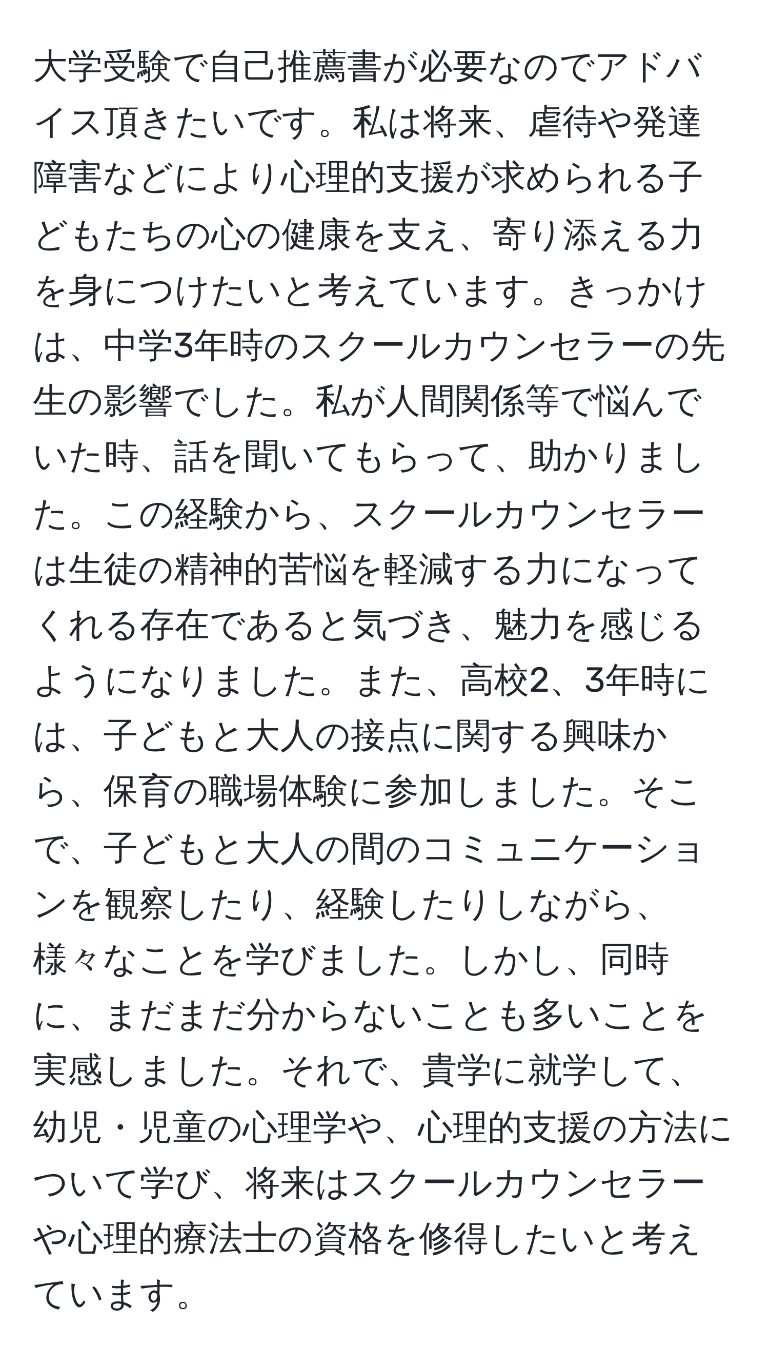 大学受験で自己推薦書が必要なのでアドバイス頂きたいです。私は将来、虐待や発達障害などにより心理的支援が求められる子どもたちの心の健康を支え、寄り添える力を身につけたいと考えています。きっかけは、中学3年時のスクールカウンセラーの先生の影響でした。私が人間関係等で悩んでいた時、話を聞いてもらって、助かりました。この経験から、スクールカウンセラーは生徒の精神的苦悩を軽減する力になってくれる存在であると気づき、魅力を感じるようになりました。また、高校2、3年時には、子どもと大人の接点に関する興味から、保育の職場体験に参加しました。そこで、子どもと大人の間のコミュニケーションを観察したり、経験したりしながら、様々なことを学びました。しかし、同時に、まだまだ分からないことも多いことを実感しました。それで、貴学に就学して、幼児・児童の心理学や、心理的支援の方法について学び、将来はスクールカウンセラーや心理的療法士の資格を修得したいと考えています。