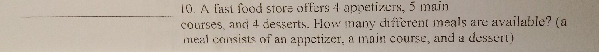 A fast food store offers 4 appetizers, 5 main 
_ 
courses, and 4 desserts. How many different meals are available? (a 
meal consists of an appetizer, a main course, and a dessert)