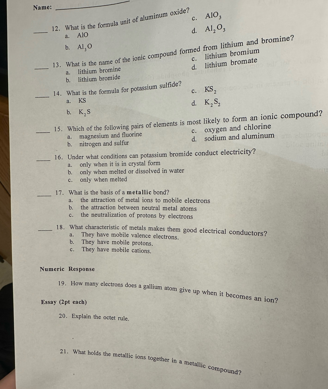 Name:
_
c. AlO_3
12. What is the formula unit of aluminum oxide?
_
a. AlO
d. Al_2O_3
b. Al_3O
13. What is the name of the ionic compound formed from lithium and bromine?
c. lithium bromium
_
d. lithium bromate
a. lithium bromine
b. lithium bromide
_
14. What is the formula for potassium sulfide?
c. KS_2
a. KS
d. K_2S_2
b. K_2S
_15. Which of the following pairs of elements is most likely to form an ionic compound?
a. magnesium and fluorine c. oxygen and chlorine
b. nitrogen and sulfur d. sodium and aluminum
_
16. Under what conditions can potassium bromide conduct electricity?
a. only when it is in crystal form
b. only when melted or dissolved in water
c. only when melted
_
17. What is the basis of a metallic bond?
a. the attraction of metal ions to mobile electrons
b. the attraction between neutral metal atoms
c. the neutralization of protons by electrons
_18. What characteristic of metals makes them good electrical conductors?
a. They have mobile valence electrons.
b. They have mobile protons.
c. They have mobile cations.
Numeric Response
19. How many electrons does a gallium atom give up when it becomes an ion?
Essay (2pt each)
20. Explain the octet rule.
21. What holds the metallic ions together in a metallic compound?