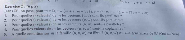 01 |b+cc+aa+b|
Exercice 2 : (6 pts) 
Dans R^3 , on pose, pour m∈ R, u=(m+2;m-1;1), v=(4;m-1;1), w=(2;m-1;0). 
1. Pour quelle(s) valeur(s) de m les vecteurs (u,v) sont-ils parallèles ? 
2. Pour quelle(s) valeur(s) de m les vecteurs (v,w) sont-ils parallèles ? 
3. Pour quelle(s) valeur(s) de m les vecteurs (u,w) sont-ils parallèles ? 
4. Pour quelles valeurs de m les vecteurs (u,v,w) sont-ils coplanaires ? 
5. A quelle condition sur m la famille (u,v,w) est libre ? (u,v,w) est-elle génératrice de R^3 (Oui ou Non) ?