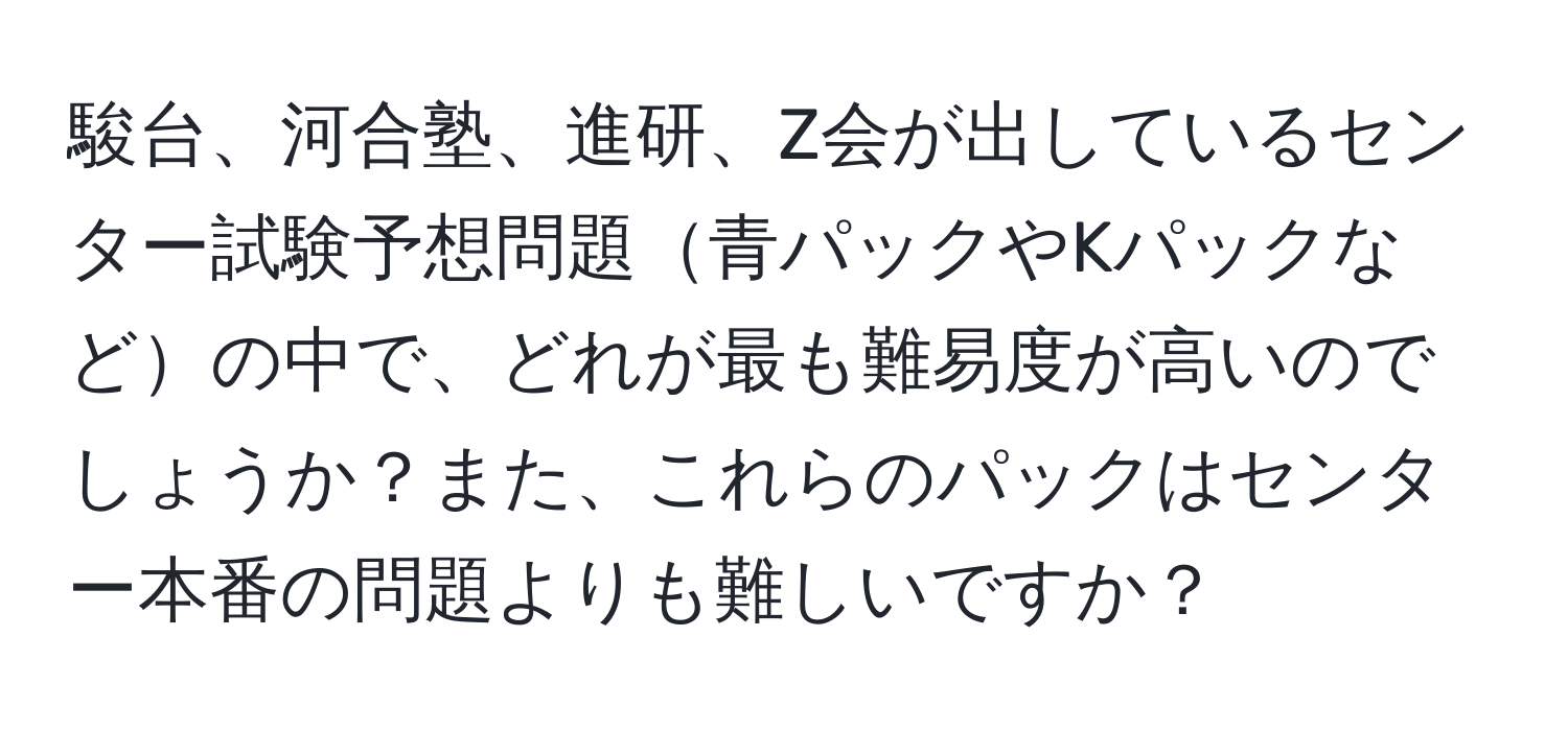 駿台、河合塾、進研、Z会が出しているセンター試験予想問題青パックやKパックなどの中で、どれが最も難易度が高いのでしょうか？また、これらのパックはセンター本番の問題よりも難しいですか？