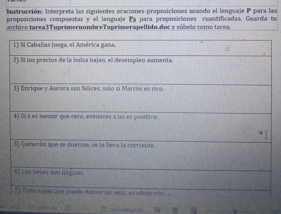 Instrucción: Interpreta las siguientes oraciones-proposiciones usando el lenguaje P para las 
proposiciones compuestas y el lenguaje Pş para proposiciones cuantificadas. Guarda tu 
archivo tarea3TuprimernombreTuprimerapellido.doc y súbelo como tarea. 
de 2 - 301 palatras Concentracion