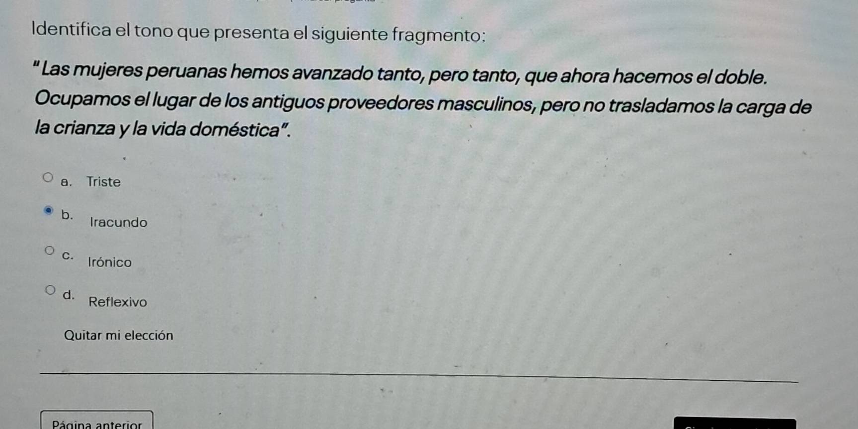 Identifica el tono que presenta el siguiente fragmento:
" Las mujeres peruanas hemos avanzado tanto, pero tanto, que ahora hacemos el doble.
Ocupamos el lugar de los antiguos proveedores masculinos, pero no trasladamos la carga de
la crianza y la vida doméstica”.
a. Triste
b. Iracundo
c. Irónico
d. Reflexivo
Quitar mi elección
Página anterior