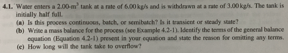 Water enters a 2.00-m^3 tank at a rate of 6.00 kg/s and is withdrawn at a rate of 3.00 kg/s. The tank is 
initially half full. 
(a) Is this process continuous, batch, or semibatch? Is it transient or steady state? 
(b) Write a mass balance for the process (see Example 4.2-1). Identify the terms of the general balance 
equation (Equation 4.2-1) present in your equation and state the reason for omitting any terms. 
(c) How long will the tank take to overflow?