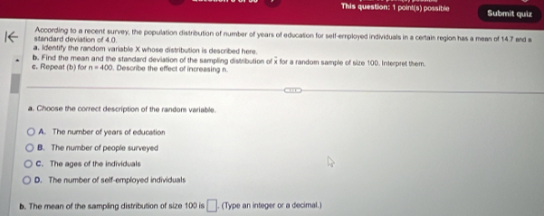 This question: 1 poin!(s) possible Submit quiz
standard deviation of 4.0. According to a recent survey, the population distribution of number of years of education for self-employed individuals in a certain region has a mean of 14.7 and a
a. Identify the random variable X whose distribution is described here.
b. Find the mean and the standard deviation of the sampling distribution of x for a random sample of size 100. Interpret them
c. Repeat (b) for n=400. Describe the effect of increasing n
a. Choose the correct description of the random variable.
A. The number of years of education
B. The number of people surveyed
C. The ages of the individuals
D. The number of self-employed individuals
b. The mean of the sampling distribution of size 100 is □ (Type an integer or a decimal.)