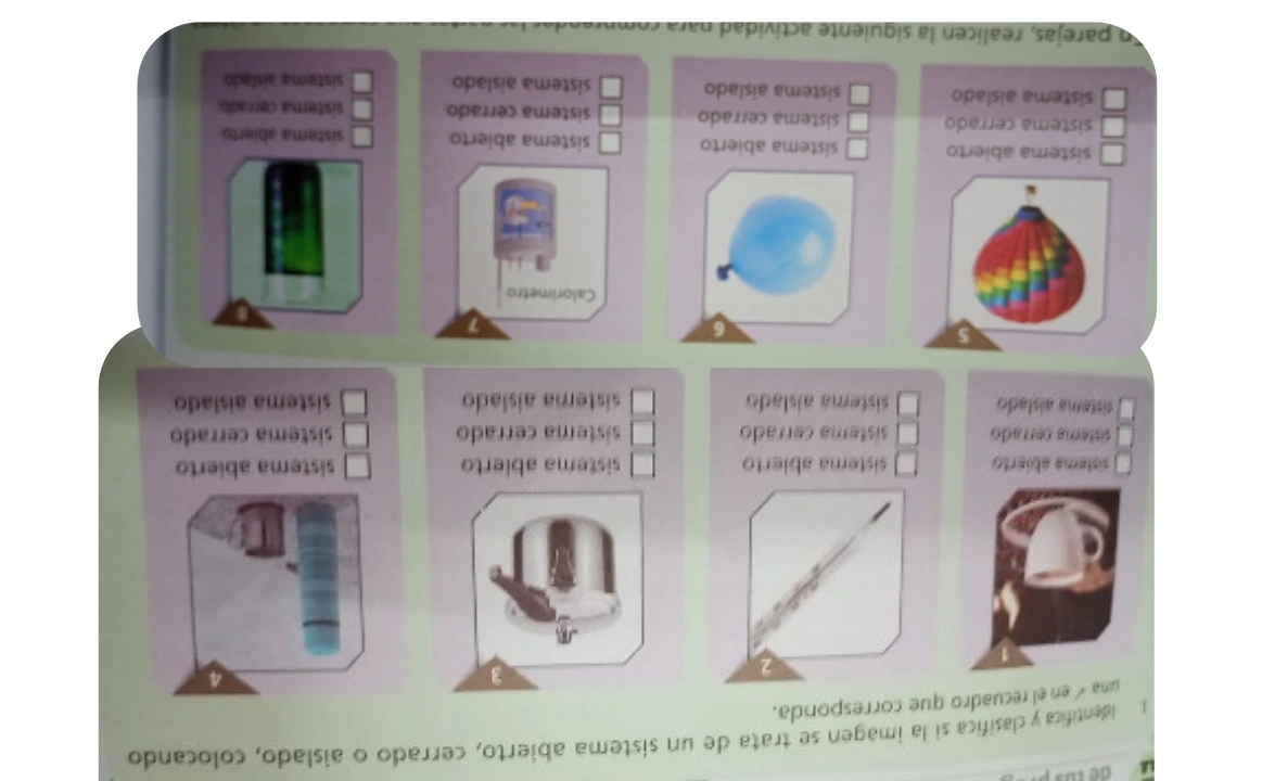 de tus
1. Identifica y clasifica si la imagen se trata de un sistema abierto, cerrado o aislado, colocando
una « en el recuadro que corresponda.
sistema abierto sistema abierto sistema abierto sistema abierto
istéma cerrado sístema cerrado sistema cerrado sistema cerrado
sistema aislado sistema aislado sistema aislado sistema aislado
Calorimetro
sistema abierto sistema abierto sistema abierto sistema abierto
sistema cerrado sistema cerrado sistema cerrado sistema cerrado
sistema aislado sistema aislado sistema aislado sistema aislado
parejas, realicen la siguiente actividad para comprande