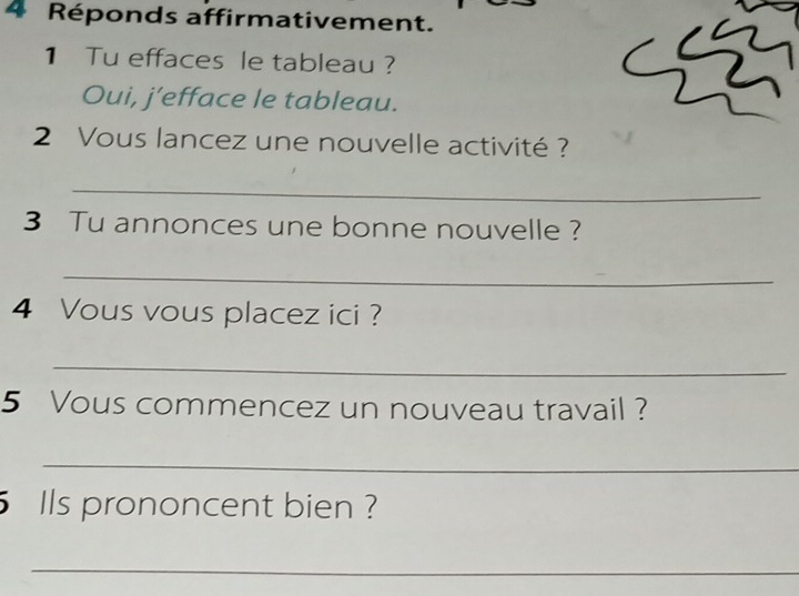 Réponds affirmativement. 
1 Tu effaces le tableau ? 
Oui, j’efface le tableau. 
2 Vous lancez une nouvelle activité ? 
_ 
3 Tu annonces une bonne nouvelle ? 
_ 
4 Vous vous placez ici ? 
_ 
5 Vous commencez un nouveau travail ? 
_ 
5 Ils prononcent bien ? 
_