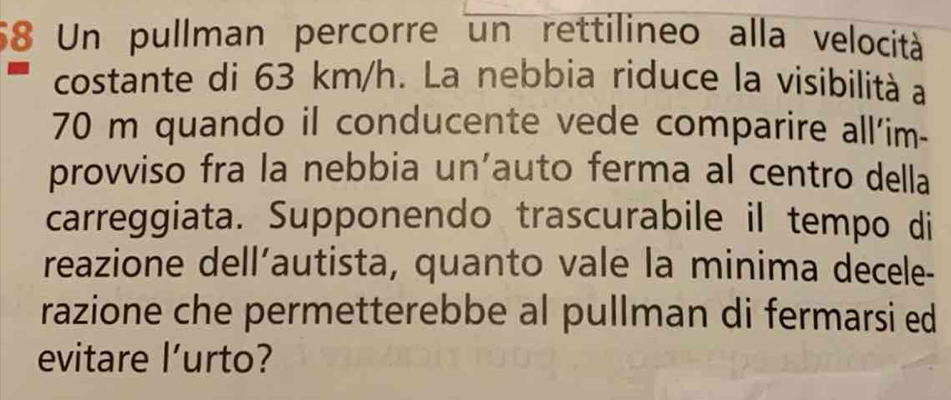 Un pullman percorre un rettilineo alla velocità 
costante di 63 km/h. La nebbia riduce la visibilità a
70 m quando il conducente vede comparire all'im- 
provviso fra la nebbia un'auto ferma al centro della 
carreggiata. Supponendo trascurabile il tempo di 
reazione dell’autista, quanto vale la minima decele- 
razione che permetterebbe al pullman di fermarsi ed 
evitare l’urto?