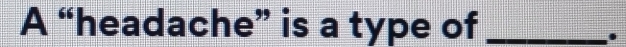 A “headache” is a type of_ 
.