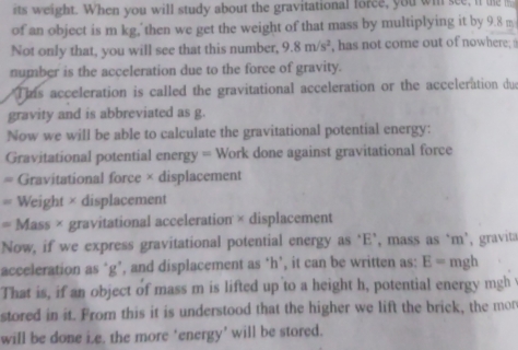 its weight. When you will study about the gravitational force, you win see, if te 
of an object is m kg, then we get the weight of that mass by multiplying it by 9.8 m
Not only that, you will see that this number, 9.8m/s^2 , has not come out of nowhere; 
number is the acceleration due to the force of gravity. 
This acceleration is called the gravitational acceleration or the acceleration due 
gravity and is abbreviated as g. 
Now we will be able to calculate the gravitational potential energy: 
Gravitational potential energy = Work done against gravitational force 
Gravitational force × displacement 
Weight × displacement 
= Mass × gravitational acceleration × displacement 
Now, if we express gravitational potential energy as ‘ E ’, mass as ‘ m ’, gravita 
acceleration as ‘ g ’, and displacement as ‘ h ’, it can be written as: E= mgh
That is, if an object of mass m is lifted up to a height h, potential energy mgh
stored in it. From this it is understood that the higher we lift the brick, the mon 
will be done i.e. the more ‘energy’ will be stored.