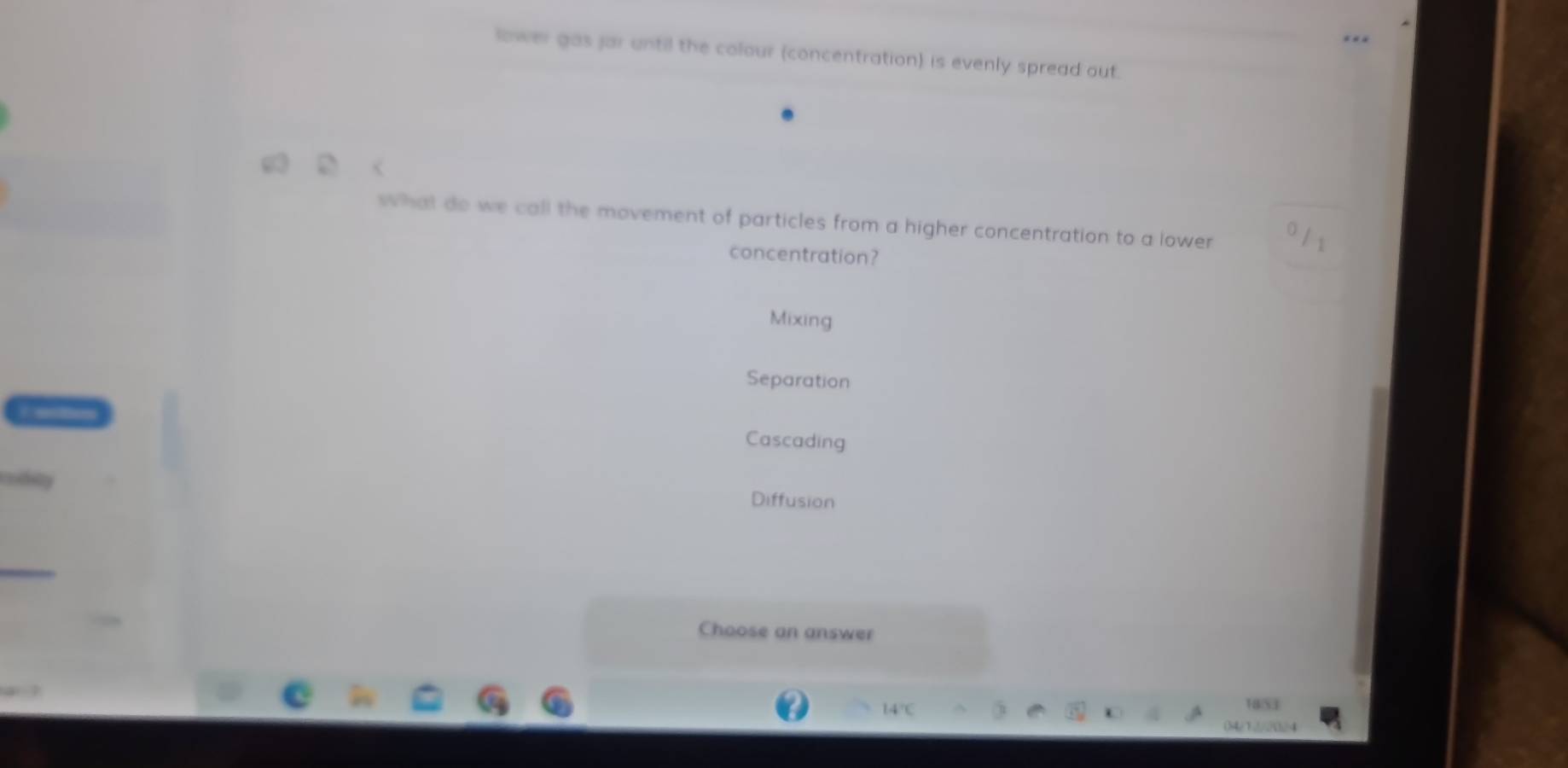 lower gas jar until the colour (concentration) is evenly spread out.
g
what do we call the movement of particles from a higher concentration to a lower 
concentration?
Mixing
Separation
Cascading
Diffusion
Choose an answer
18/53
$4/1234