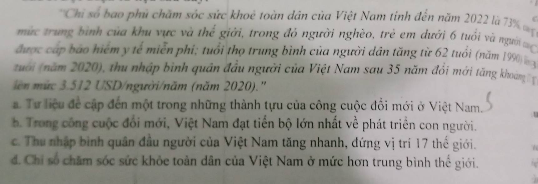 'Chi số bao phủ chăm sóc sức khoè toàn dân của Việt Nam tinh đến năm 2022 là 7% a C
mực trung bình của khu vực và thể giới, trong đỏ người nghèo, trẻ em dưới 6 tuổi và người
được cáp bao hiểm y tế miễn phi; tuổi thọ trung bình của người dân tăng từ 62 tuổi (năm 1990) 3
tuới năm 2020), thu nhập bình quân đầu người của Việt Nam sau 35 năm đổi mới tăng khoáng 
ien mức 3.512 USD /người/năm (năm 2020).''
. Tư liệu để cập đến một trong những thành tựu của công cuộc đổi mới ở Việt Nam.
. Trong công cuộc đối mới, Việt Nam đạt tiến bộ lớn nhất về phát triển con người.
c. Thu nhập bình quân đầu người của Việt Nam tăng nhanh, đứng vị trí 17 thế giới.
I
d. Chi số chăm sóc sức khỏc toàn dân của Việt Nam ở mức hơn trung bình thể giới.