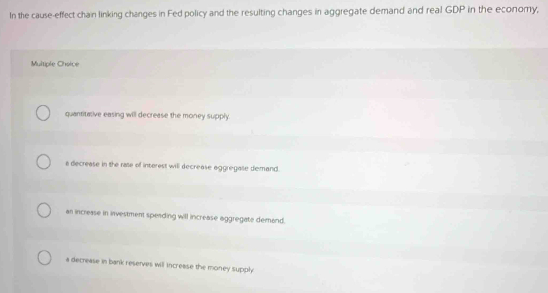 In the cause-effect chain linking changes in Fed policy and the resulting changes in aggregate demand and real GDP in the economy,
Multiple Choice
quantitative easing will decrease the money supply.
a decrease in the rate of interest will decrease aggregate demand.
an increase in investment spending will increase aggregate demand.
a decrease in bank reserves will increase the money supply.