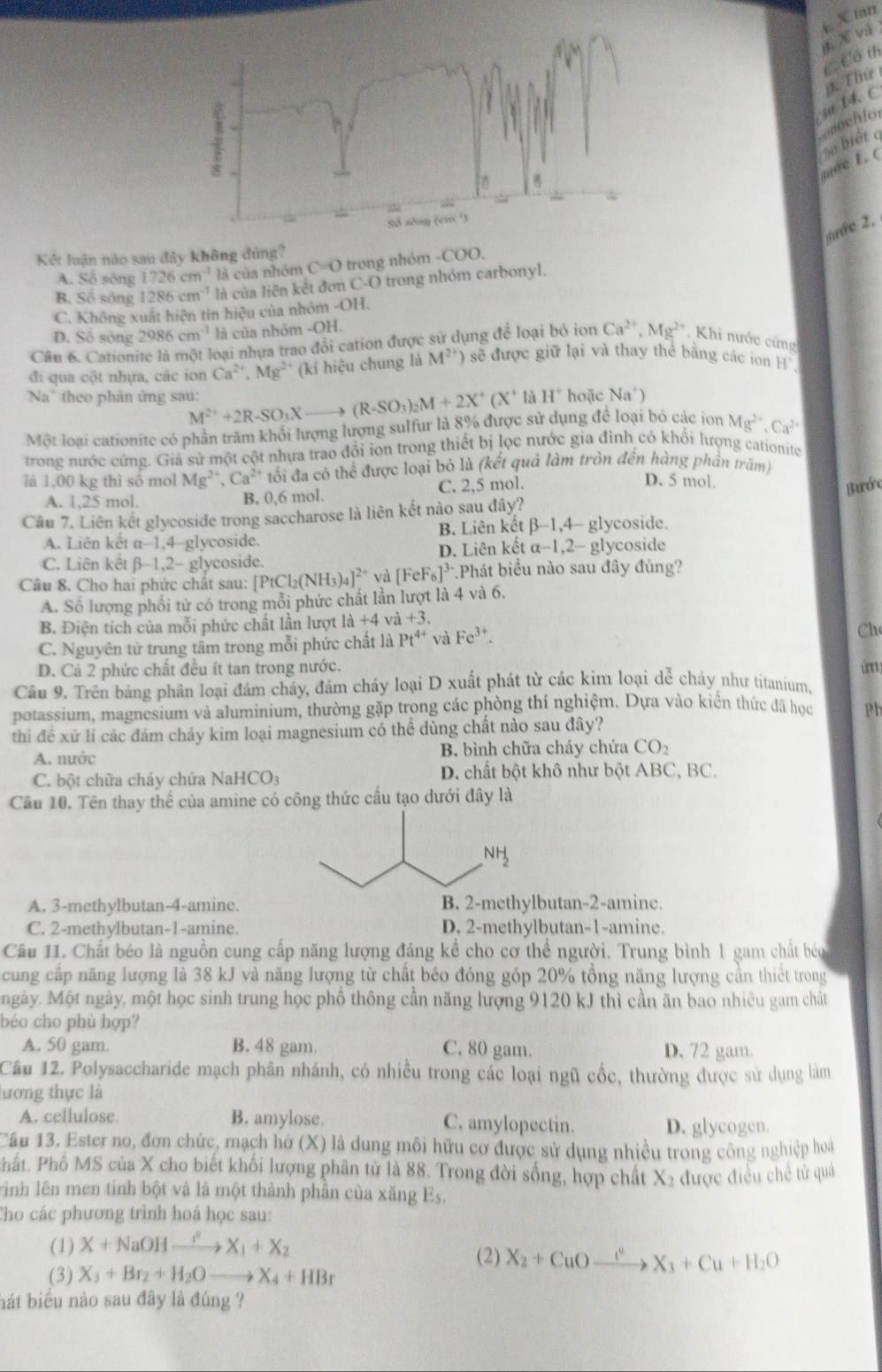 và E X tan
CCó th
* Thứ
ju 14. C
mechlor
m e 1. c ho biết q
nớc 2.
Kết luận nào sau đây không đúng?
A. Số sông 1726cm^3 là của nhóm C=O trong nhóm -COO.
B. Số sống 1286cm^(-1) là của liên kết đơn C-O trong nhóm carbonyl.
C. Không xuất hiện tín hiệu của nhỏm -01
D. Số sông 2986cm^(-1) là của nhóm -OH.
Câu 6. Cationite là một loại nhưa trao đổi cation được sử dụng để loại bỏ ion Ca^(2+),Mg^(2+) Khi nước cứng
đi qua cột nhựa, các ion Ca^(2+),Mg^(2+) (kí hiệu chung là M^(2+)) sẽ được giữ lại và thay thể bằng các ion H 
Na' theo phân ứng sau: hoặc Na')
M^(2+)+2R-SO_3Xto (R-SO_3)_2M+2X^+(X^+ là H^+
Một loại cationite có phần trăm khổi lượng lượng sulfur là 8% được sử dụng để loại bỏ các ion Mg^(2+),Ca^(2+)
trong nước cứng. Giả sử một cột nhưa trao đổi ion trong thiết bị lọc nước gia đình có khổi lượng cationite
là 1,00 kg thì số mol Mg^(2+),Ca^(2+) tối đa có thể được loại bỏ là (kết quả làm tròn đến hàng phần trăm)
A. 1,25 mol. C. 2,5 mol.
D. 5 mol.
B. 0,6 mol.
Bước
Câu 7. Liên kết glycoside trong saccharose là liên kết nào sau đây?
A. Liên kết α-1,4-glycoside. B. Liên kết B-1, 4- glycoside.
C. Liên kết β-1,2- glycoside. D. Liên kết x-1,2 - glycoside
Câu 8. Cho hai phức chất sau: [PtCl_2(NH_3)_4] 2* yà [FeF_6]^3- Phát biểu nào sau đây đủng?
A. Số lượng phổi tử có trong mỗi phức chất lần lượt là 4 và 6.
B. Điện tích của mỗi phức chất lần lượt là +4 và +3.
C. Nguyên tử trung tâm trong mỗi phức chất là Pt^(4+) và Fe^(3+).
Ch
D. Cả 2 phức chất đều ít tan trong nước. úm 
Cầu 9. Trên bảng phân loại đám cháy, đám cháy loại D xuất phát từ các kim loại dễ cháy như titanium,
potassium, magnesium và aluminium, thường gặp trong các phòng thí nghiệm. Dựa vào kiển thức đã học Ph
thi đề xử lí các đám cháy kim loại magnesium có thể dùng chất nào sau đây?
A. nước B. bình chữa cháy chứa CO₂
C. bột chữa cháy chứa NaHCO_3 D. chất bột khô như bột ABC, BC.
Cầu 10. Tên thay thế của amine có công thức cấu tạo dưới đây là
A. 3-methylbutan-4-amine.butan-2-amine.
C. 2-methylbutan-1-amine. D. 2-methylbutan-1-amine.
Câu 11. Chất béo là nguồn cung cấp năng lượng đáng kể cho cơ thể người. Trung bình 1 gam chất béo
cung cấp năng lượng là 38 kJ và năng lượng từ chất béo đóng góp 20% tổng năng lượng cần thiết trong
ngày. Một ngày, một học sinh trung học phồ thông cần năng lượng 9120 kJ thì cần ăn bao nhiêu gam chất
béo cho phù hợp?
A. 50 gam. B. 48 gam. C. 80 gam. D. 72 gam.
Câu 12. Polysaccharide mạch phân nhánh, có nhiều trong các loại ngũ cốc, thường được sử dụng làm
lương thực là
A. cellulose. B. amylose. C. amylopectin. D. glycogen.
Cầu 13. Ester no, đơn chức, mạch hở (X) là dung môi hữu cơ được sử dụng nhiều trong công nghiệp hoà
Phất. Phố MS của X cho biết khối lượng phân tử là 88. Trong đời sống, hợp chất X2 được điều chế tử quả
rình lên men tinh bột và là một thành phần của xăng E_5.
Cho các phương trình hoá học sau:
(1) X+NaOHxrightarrow I^2X_1+X_2
(2) X_2+CuOxrightarrow t_3X_3+Cu+H_2O
(3) X_3+Br_2+H_2Oto X_4+HBr
bát biểu nào sau đây là đúng ?