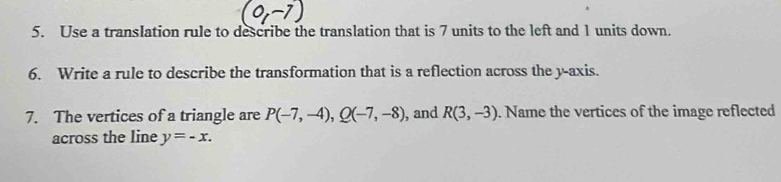 Use a translation rule to describe the translation that is 7 units to the left and 1 units down. 
6. Write a rule to describe the transformation that is a reflection across the y-axis. 
7. The vertices of a triangle are P(-7,-4), Q(-7,-8) , and R(3,-3). Name the vertices of the image reflected 
across the line y=-x.