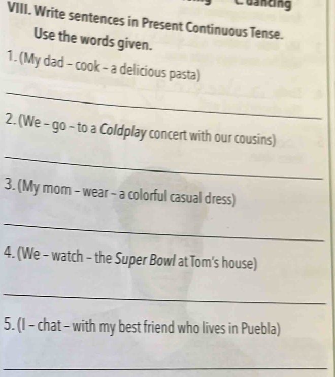 Cuancing 
VIII. Write sentences in Present Continuous Tense. 
Use the words given. 
1. (My dad - cook - a delicious pasta) 
_ 
2. (We - go - to a Coldplay concert with our cousins) 
_ 
3. (My mom - wear - a colorful casual dress) 
_ 
4. (We - watch - the Super Bowl at Tom's house) 
_ 
5. (I - chat - with my best friend who lives in Puebla) 
_