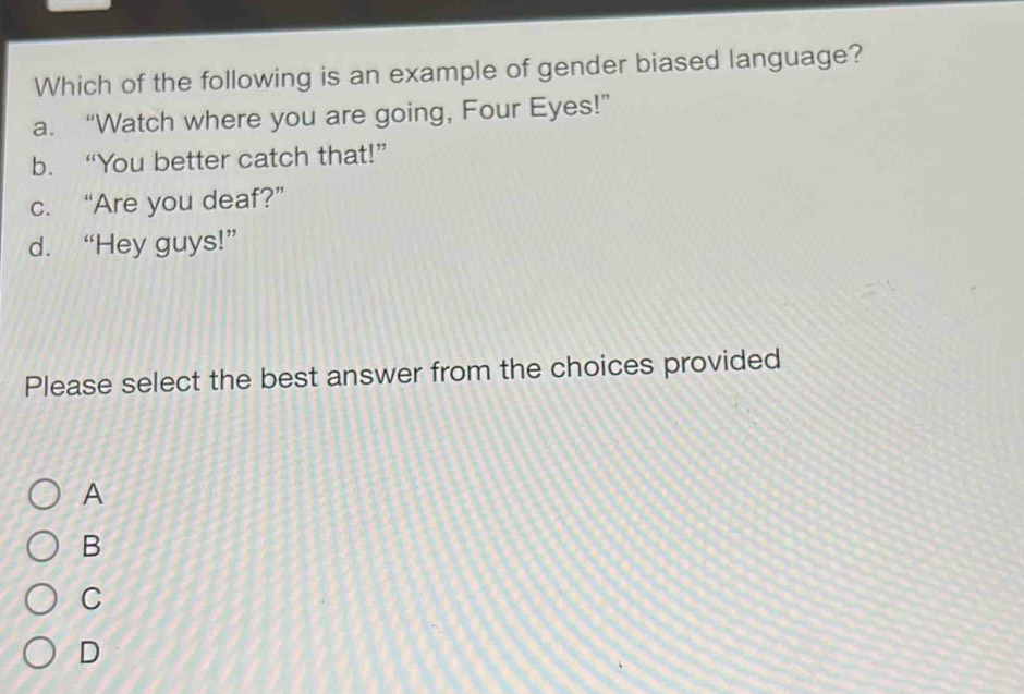 Which of the following is an example of gender biased language?
a. “Watch where you are going, Four Eyes!”
b. “You better catch that!”
c. “Are you deaf?”
d. “Hey guys!”
Please select the best answer from the choices provided
A
B
C
D