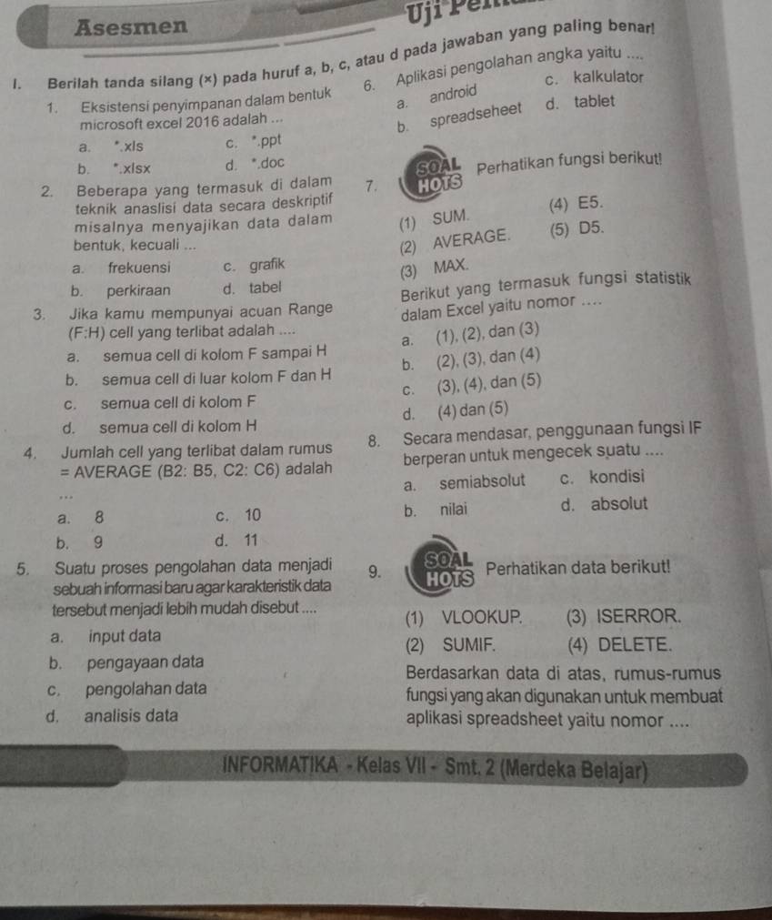 Asesmen
Uji Pel
l. Berilah tanda silang (×) pada huruf a, b, c, atau d pada jawaban yang paling benar
6. Aplikasi pengolahan angka yaitu ....
c. kalkulator
a. android
1. Eksistensi penyimpanan dalam bentuk
microsoft excel 2016 adalah ... d. tablet
b. spreadseheet
a. *.xls c. *.ppt
b. *.xlsx d. *.doc
2. Beberapa yang termasuk di dalam 7. SOAL Perhatikan fungsi berikut!
HOTS
teknik anaslisi data secara deskriptif
misalnya menyajikan data dalam (1) SUM. (4) E5.
bentuk, kecuali ...
(2) AVERAGE. (5) D5.
a. frekuensi c. grafik
(3) MAX.
b. perkiraan d. tabel
Berikut yang termasuk fungsi statistik
3. Jika kamu mempunyai acuan Range
dalam Excel yaitu nomor ....
(F:H) cell yang terlibat adalah ....
a. (1), (2), dan (3)
a. semua cell di kolom F sampai H
b. (2), (3), dan (4)
b. semua cell di luar kolom F dan H
c. (3), (4), dan (5)
c. semua cell di kolom F
d. semua cell di kolom H d. (4) dan (5)
4. Jumlah cell yang terlibat dalam rumus 8. Secara mendasar, penggunaan fungsi IF
= AVERAGE (B2: B5, C2: C6) adalah berperan untuk mengecek suatu ....
a. semiabsolut
…. c. kondisi
a. 8 c. 10 b. nilai d. absolut
b. 9 d. 11
5. Suatu proses pengolahan data menjadi 9. SOAL Perhatikan data berikut!
sebuah informasi baru agar karakteristik data HOTS
tersebut menjadi lebih mudah disebut .... (1) VLOOKUP. (3) ISERROR.
a. input data
(2) SUMIF. (4) DELETE.
b. pengayaan data Berdasarkan data di atas, rumus-rumus
c. pengolahan data fungsi yang akan digunakan untuk membuat
d. analisis data aplikasi spreadsheet yaitu nomor ....
INFORMATIKA - Kelas VII - Smt. 2 (Merdeka Belajar)