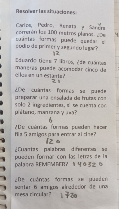 Resolver las situaciones: 
Carlos, Pedro, Renata y Sandra 
correrán los 100 metros planos. ¿De 
cuántas formas puede quedar el 
podio de primer y segundo lugar? 
Eduardo tiene 7 libros, ¿de cuántas 
maneras puede acomodar cinco de 
ellos en un estante? 
¿De cuántas formas se puede 
preparar una ensalada de frutas con 
solo 2 ingredientes, si se cuenta con 
plátano, manzana y uva? 
b 
¿De cuántas formas pueden hacer 
fila 5 amigos para entrar al cine? 
¿Cuantas palabras diferentes se 
pueden formar con las letras de la 
palabra REMEMBER? 
¿De cuántas formas se pueden 
sentar 6 amigos alrededor de una 
mesa circular?