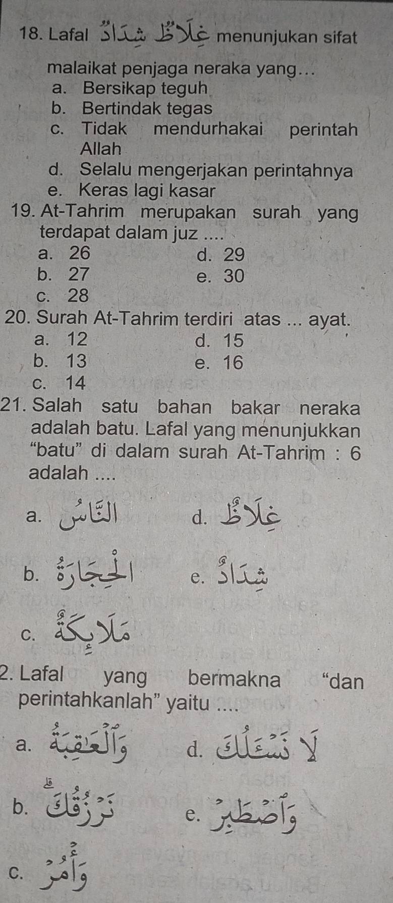 Lafal 3. L B V menunjukan sifat
malaikat penjaga neraka yang...
a. Bersikap teguh
b. Bertindak tegas
c. Tidak mendurhakai perintah
Allah
d. Selalu mengerjakan perintahnya
e. Keras lagi kasar
19. At-Tahrim merupakan surah yang
terdapat dalam juz ....
a. 26 d. 29
b. 27 e. 30
c. 28
20. Surah At-Tahrim terdiri atas ... ayat.
a. 12 d. 15
b. 13 e. 16
c. 14
21. Salah satu bahan bakar neraka
adalah batu. Lafal yang menunjukkan
“batu” di dalam surah At-Tahrim : 6
adalah ....
a.
d.
bì
C、
C.
2. Lafal yang bermakna “dan
perintahkanlah” yaitu ...
a. aa d.
b. Jjs
e.
。 :,