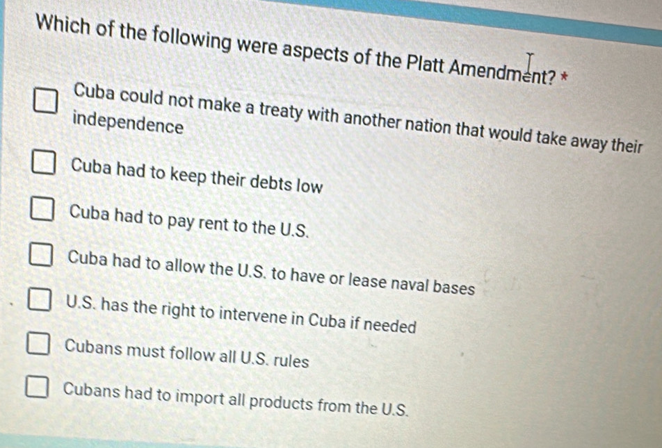 Which of the following were aspects of the Platt Amendment? *
Cuba could not make a treaty with another nation that would take away their
independence
Cuba had to keep their debts low
Cuba had to pay rent to the U.S.
Cuba had to allow the U.S. to have or lease naval bases
U.S. has the right to intervene in Cuba if needed
Cubans must follow all U.S. rules
Cubans had to import all products from the U.S.