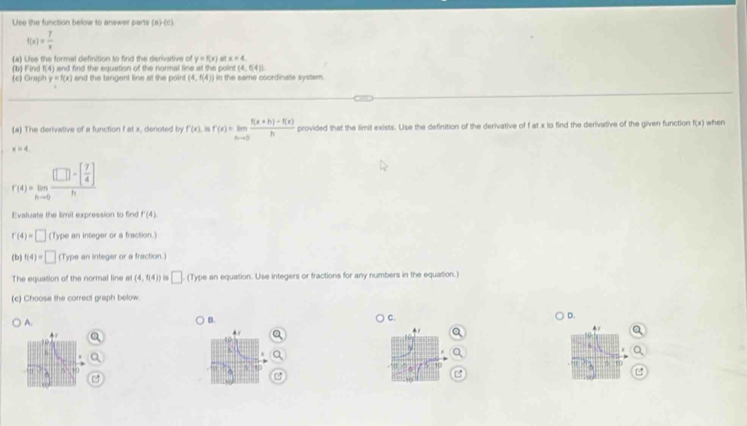 Use the function below to answer parts (a)-(c)
f(x)= 7/x 
(a) Lse the formal definition to find the derivative of y=f(x) at x=4
(b) Find f(4) and find the equation of the normal line at the point (4,f(4))
(c) Graph y=f(x) and the tangent line at the point (4,f(4)) I in the same coordinate system. 
(a) The derivative of a function f at x, denoted by f'(x) is f'(x)=limlimits _hto 0 (f(x+h)-f(x))/h  provided that the limit exists. Use the definition of the derivative of f at x to find the derivative of the given function f(x) when
x=4.
r(4)=limlimits _hto 0frac [□ -[ 7/4 ]h
Evaluate the limit expression to find f'(4)
f'(4)=□ (Type an integer or a fraction.) 
(b) f(4)=□ (Type an integer or a fraction.) 
The equation of the normal line at (4,f(4)) is □ ,(T) ype an equation. Use integers or fractions for any numbers in the equation.) 
(c) Choose the correct graph below. 
A. 
B. C. D.
10
5